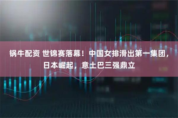 锅牛配资 世锦赛落幕！中国女排滑出第一集团，日本崛起，意土巴三强鼎立