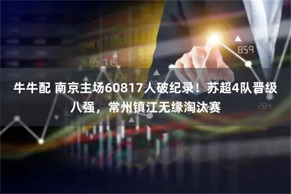 牛牛配 南京主场60817人破纪录！苏超4队晋级八强，常州镇江无缘淘汰赛