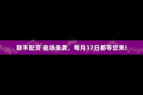 联丰配资 夜场来袭，每月17日都等您来!