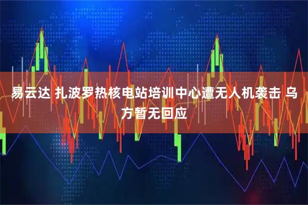 易云达 扎波罗热核电站培训中心遭无人机袭击 乌方暂无回应