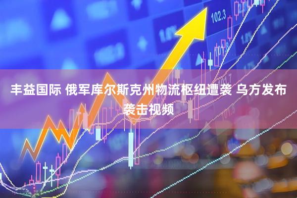 丰益国际 俄军库尔斯克州物流枢纽遭袭 乌方发布袭击视频