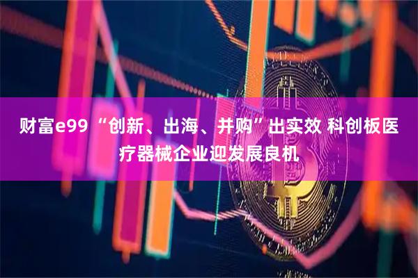 财富e99 “创新、出海、并购”出实效 科创板医疗器械企业迎发展良机