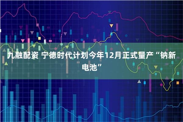 九融配资 宁德时代计划今年12月正式量产“钠新电池”