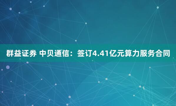 群益证券 中贝通信：签订4.41亿元算力服务合同
