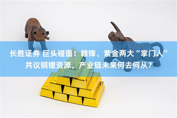 长胜证券 巨头碰面！赣锋、紫金两大“掌门人”共议铜锂资源，产业链未来何去何从？