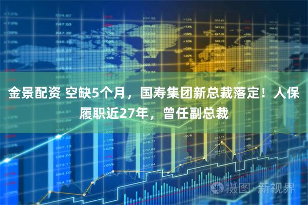 金景配资 空缺5个月，国寿集团新总裁落定！人保履职近27年，曾任副总裁