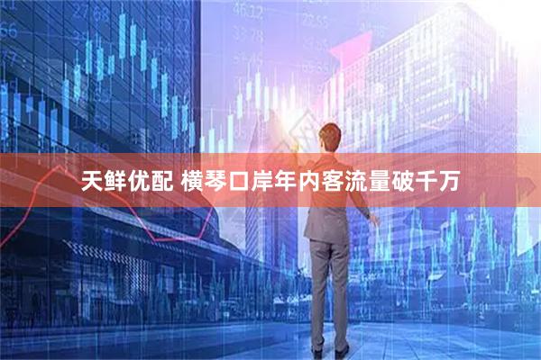 天鲜优配 横琴口岸年内客流量破千万