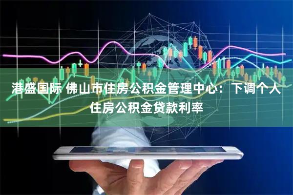 港盛国际 佛山市住房公积金管理中心：下调个人住房公积金贷款利率