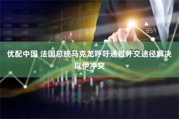 优配中国 法国总统马克龙呼吁通过外交途径解决以伊冲突