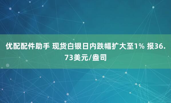 优配配件助手 现货白银日内跌幅扩大至1% 报36.73美元/盎司