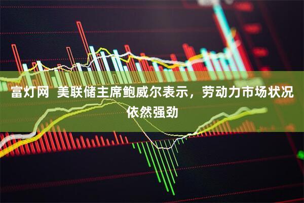 富灯网  美联储主席鲍威尔表示，劳动力市场状况依然强劲