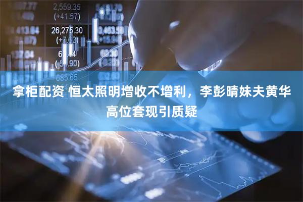 拿柜配资 恒太照明增收不增利，李彭晴妹夫黄华高位套现引质疑