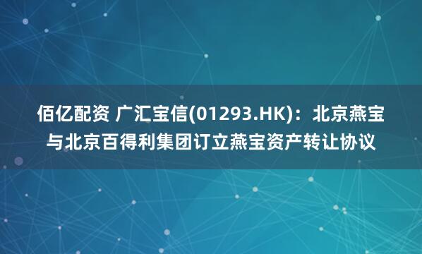 佰亿配资 广汇宝信(01293.HK)：北京燕宝与北京百得利集团订立燕宝资产转让协议
