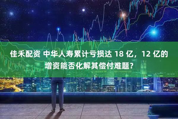 佳禾配资 中华人寿累计亏损达 18 亿，12 亿的增资能否化解其偿付难题？