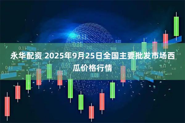 永华配资 2025年9月25日全国主要批发市场西瓜价格行情