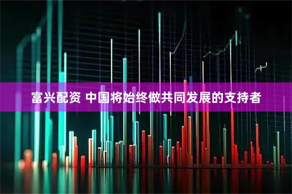 富兴配资 中国将始终做共同发展的支持者