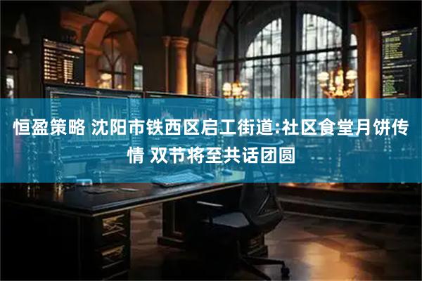 恒盈策略 沈阳市铁西区启工街道:社区食堂月饼传情 双节将至共话团圆