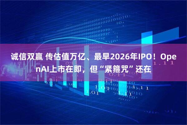 诚信双赢 传估值万亿、最早2026年IPO！OpenAI上市在即，但“紧箍咒”还在
