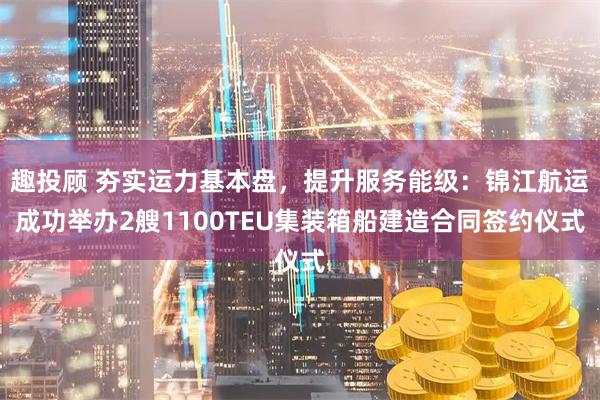趣投顾 夯实运力基本盘，提升服务能级：锦江航运成功举办2艘1100TEU集装箱船建造合同签约仪式