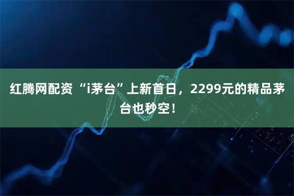红腾网配资 “i茅台”上新首日，2299元的精品茅台也秒空！