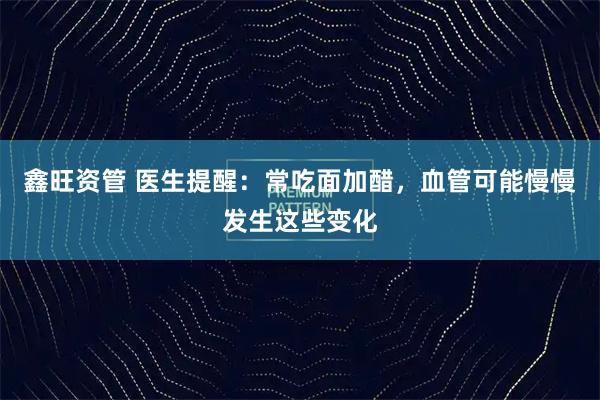鑫旺资管 医生提醒：常吃面加醋，血管可能慢慢发生这些变化