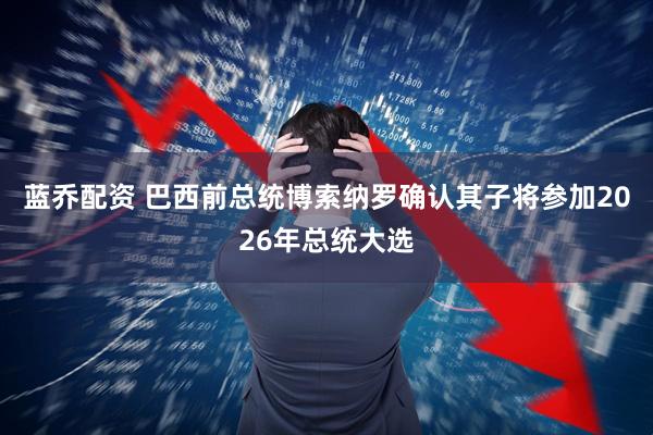 蓝乔配资 巴西前总统博索纳罗确认其子将参加2026年总统大选