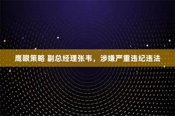 鹰眼策略 副总经理张韦，涉嫌严重违纪违法