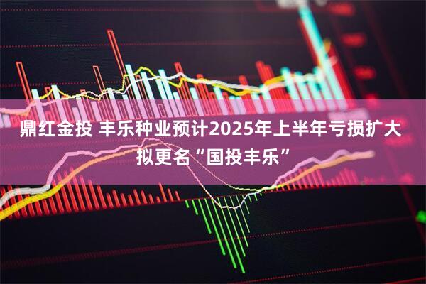 鼎红金投 丰乐种业预计2025年上半年亏损扩大 拟更名“国投丰乐”