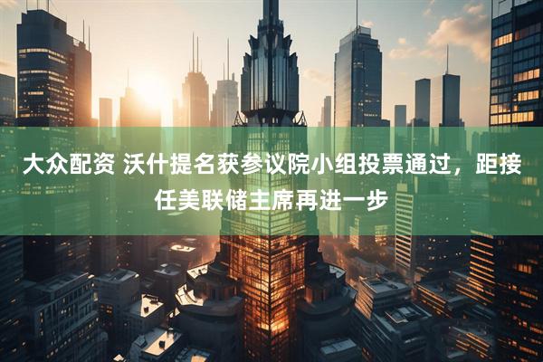 大众配资 沃什提名获参议院小组投票通过，距接任美联储主席再进一步