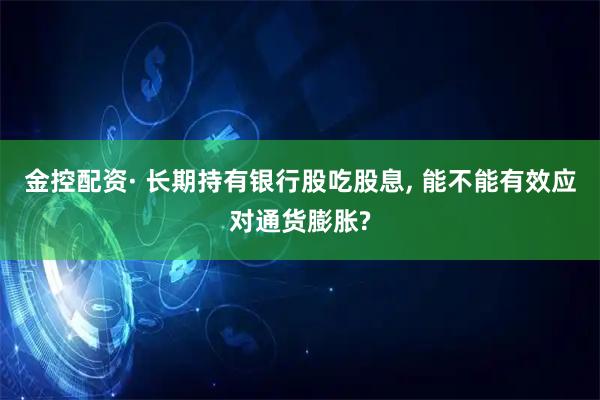 金控配资· 长期持有银行股吃股息, 能不能有效应对通货膨胀?