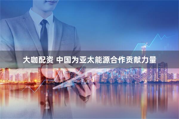大咖配资 中国为亚太能源合作贡献力量